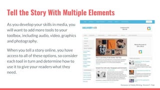 Tell the Story With Multiple Elements
As you develop your skills in media, you
will want to add more tools to your
toolbox, including audio, video, graphics
and photography.
When you tell a story online, you have
access to all of these options, so consider
each tool in turn and determine how to
use it to give your readers what they
need.
Dynamics of Media Writing, Vincent F. Filak
 
