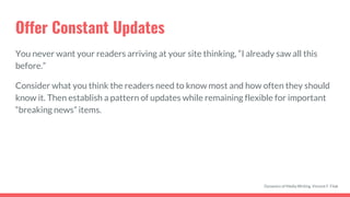 Offer Constant Updates
You never want your readers arriving at your site thinking, “I already saw all this
before.”
Consider what you think the readers need to know most and how often they should
know it. Then establish a pattern of updates while remaining flexible for important
“breaking news” items.
Dynamics of Media Writing, Vincent F. Filak
 