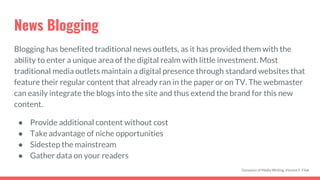 News Blogging
Blogging has benefited traditional news outlets, as it has provided them with the
ability to enter a unique area of the digital realm with little investment. Most
traditional media outlets maintain a digital presence through standard websites that
feature their regular content that already ran in the paper or on TV. The webmaster
can easily integrate the blogs into the site and thus extend the brand for this new
content.
● Provide additional content without cost
● Take advantage of niche opportunities
● Sidestep the mainstream
● Gather data on your readers
Dynamics of Media Writing, Vincent F. Filak
 