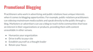 Promotional Blogging
Practitioners who work in advertising and public relations have unique interests
when it comes to blogging opportunities. For example, public-relations practitioners
can sidestep mainstream media outlets and speak directly to the public through a
blog. Marketers or advertisers can use a blog to reach niche communities that have
an interest in their organizations or products, providing them with content
unavailable in other venues.
● Humanize your organization
● Drive traffic to your site
● Establish yourself as a thought leader
● Retain your focus
Dynamics of Media Writing, Vincent F. Filak
 