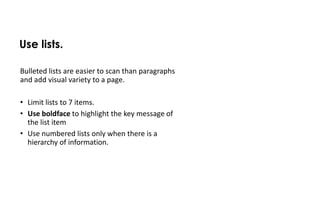 Use lists.

Bulleted lists are easier to scan than paragraphs
and add visual variety to a page.

• Limit lists to 7 items.
• Use boldface to highlight the key message of
  the list item
• Use numbered lists only when there is a
  hierarchy of information.
 