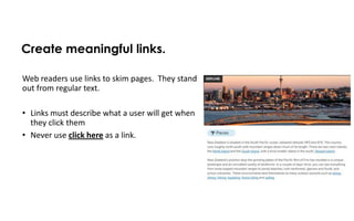 Create meaningful links.

Web readers use links to skim pages. They stand
out from regular text.

• Links must describe what a user will get when
  they click them
• Never use click here as a link.
 