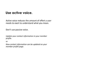 Use active voice.

Active voice reduces the amount of effort a user
needs to exert to understand what you mean.

Don’t use passive voice.

Update your contact information in your member
profile.
vs
New contact information can be updated on your
member profile page.
 