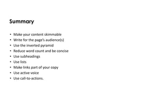 Summary

•   Make your content skimmable
•   Write for the page’s audience(s)
•   Use the inverted pyramid
•   Reduce word count and be concise
•   Use subheadings
•   Use lists
•   Make links part of your copy
•   Use active voice
•   Use call-to-actions.
 