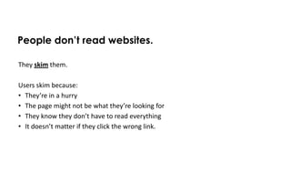 People don’t read websites.

They skim them.

Users skim because:
• They’re in a hurry
• The page might not be what they’re looking for
• They know they don’t have to read everything
• It doesn’t matter if they click the wrong link.
 