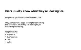 Users usually know what they’re looking for.

People visit your website to complete a task.

They glance over a page, looking for something
that resembles what they are looking for, or
something interesting.

People look for:
• Keywords
• Subheadings
• Lists
• Links.
 