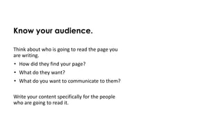 Know your audience.

Think about who is going to read the page you
are writing.
• How did they find your page?
• What do they want?
• What do you want to communicate to them?
• What language will they be familiar with?

Write your content specifically for the people
who are going to read it.
 