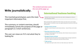 The content overview sums
                                   the rest of the page up
Write journalistically.

The inverted pyramid gives users the most
important information first.

The summary, or content overview, should
immediately convey the purpose of the page or
paragraph (1-2 short sentences).

The user can move on if it’s not what they’re
looking for.
 