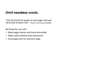 Omit needless words.

“Get rid of half the words on each page, then get
rid of half of what’s left.” – Krug’s Third Law of Usability

By doing this, you will:
• Make pages shorter and more skimmable
• Make useful content more prominent
• Encourage users to read your page.
 