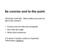 Be concise and to-the-point.

Eliminate small talk. Web readers just want to
get to the content.

• Convey only one idea per paragraph
• One topic per page
• Write short sentences.

If it doesn’t contain useful or important
information, delete it.
 