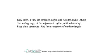 Now listen. I vary the sentence length, and I create music. Music. 
The writing sings. It has a pleasant rhythm, a lilt, a harmony. 
I use short sentences. And I use sentences of medium length. 
www.CindyMillerCommunications.com 
 