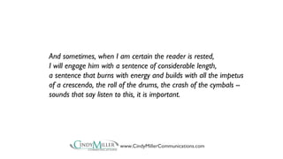And sometimes, when I am certain the reader is rested, 
I will engage him with a sentence of considerable length, 
a sentence that burns with energy and builds with all the impetus 
of a crescendo, the roll of the drums, the crash of the cymbals -- 
sounds that say listen to this, it is important. 
www.CindyMillerCommunications.com 
 
