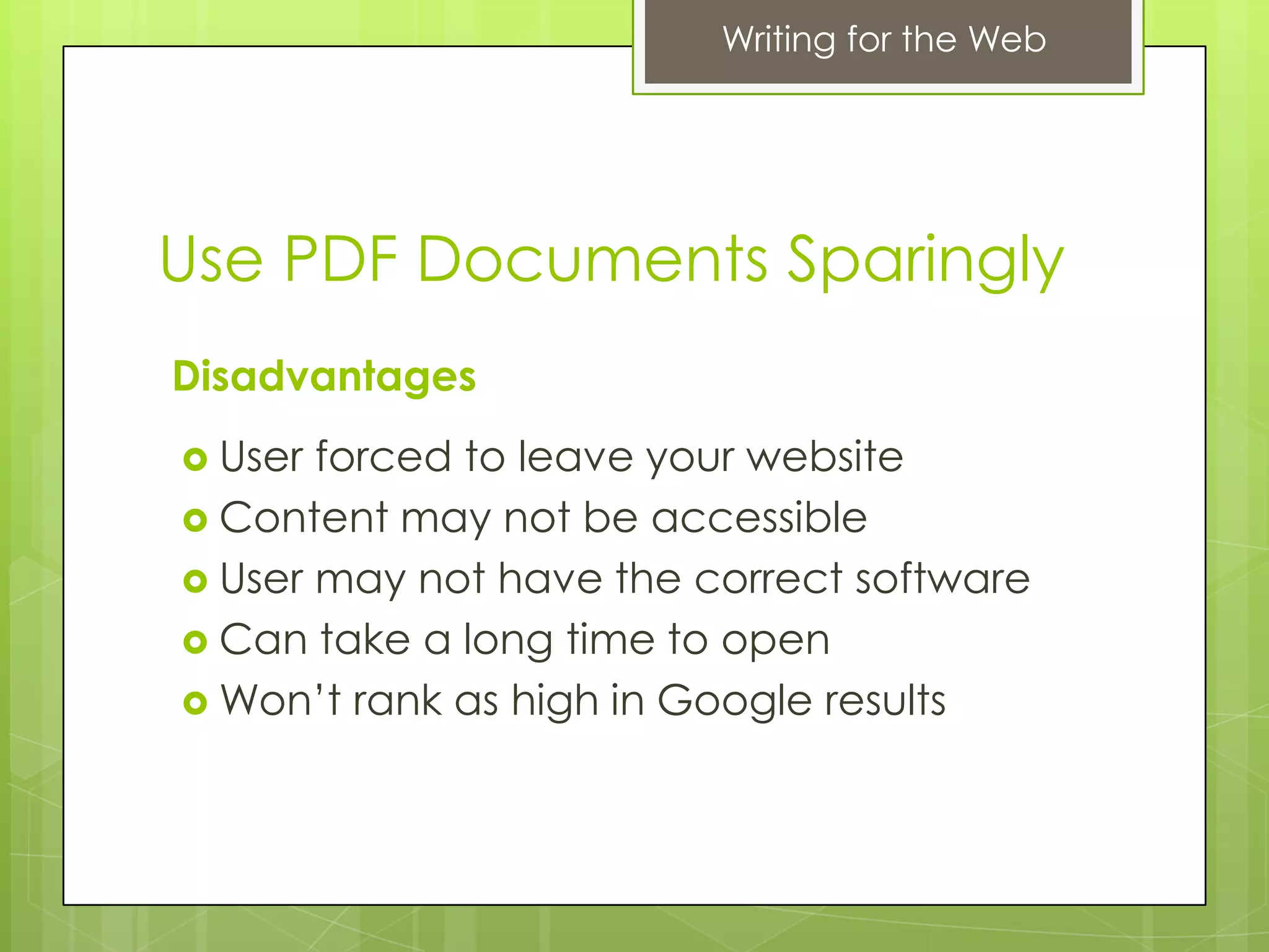 Writing for the Web




Use PDF Documents Sparingly
Disadvantages
 User forced to leave your website
 Content may not be accessible
 User may not have the correct software
 Can take a long time to open
 Won’t rank as high in Google results
 