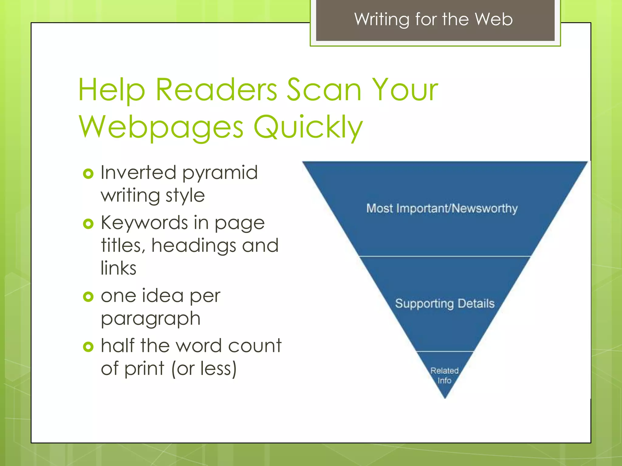 Writing for the Web



Help Readers Scan Your
Webpages Quickly
   Inverted pyramid
    writing style
   Keywords in page
    titles, headings and
    links
   one idea per
    paragraph
   half the word count
    of print (or less)
 