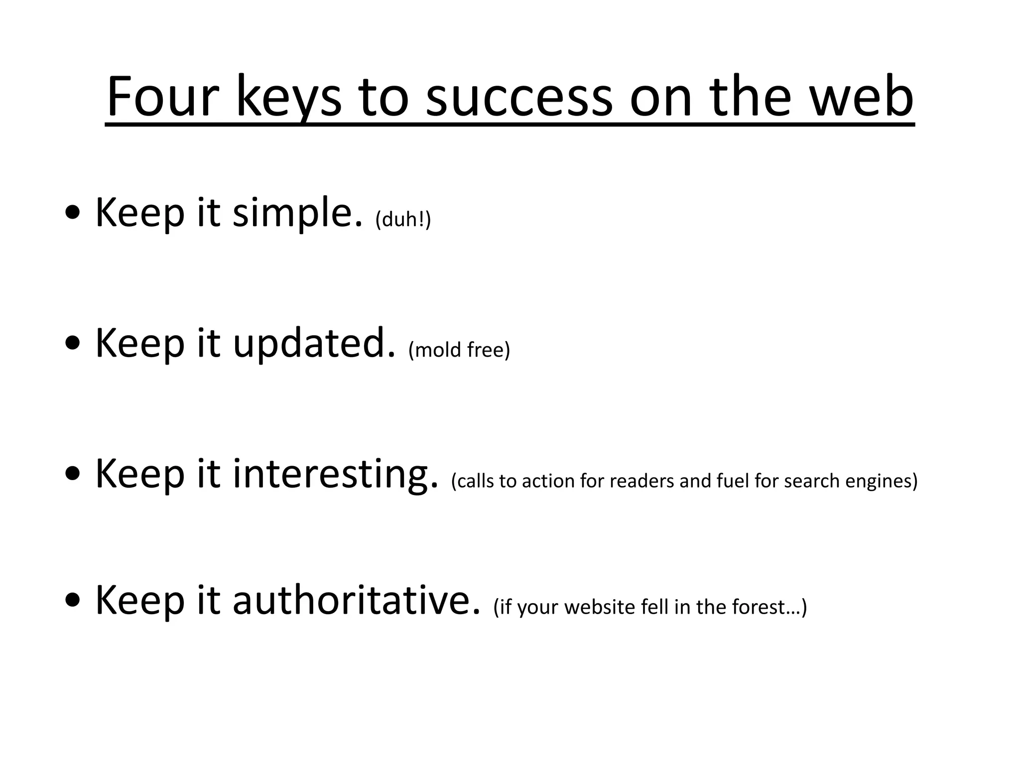 Four keys to success on the web• Keep it simple. (duh!)• Keep it updated. (mold free)• Keep it interesting. (calls to action for readers and fuel for search engines)• Keep it authoritative. (if your website fell in the forest…)