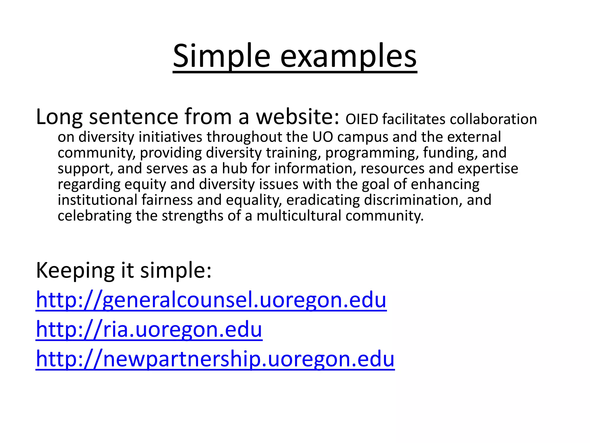 Simple examplesLong sentence from a website: OIED facilitates collaboration on diversity initiatives throughout the UO campus and the external community, providing diversity training, programming, funding, and support, and serves as a hub for information, resources and expertise regarding equity and diversity issues with the goal of enhancing institutional fairness and equality, eradicating discrimination, and celebrating the strengths of a multicultural community. Keeping it simple: http://generalcounsel.uoregon.eduhttp://ria.uoregon.eduhttp://newpartnership.uoregon.edu