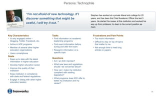Persona: Technophile


                    “I’m not afraid of new technology. If I                Stephen has worked at a private liberal arts college for 20
                    discover something that might be                       years, and has been the Chief Academic Officer the last 5
                                                                           years. He started his career at this institution and worked his
                    useful, I will try it out.”                            way up from professor, to dean to his current position as
                                                                           CAO.



Key Characteristics                    Tasks                                 Frustrations and Pain Points
• Is very engaged online –             • Find information on academic        • Too much information
  blogging, Twitter, Facebook, etc.      leadership programs                 • Difficult to stay on top of topics
• Active in ACE programs               • Find event information before,        that matter to me
• Member of several other higher         during and after the event          • Not enough time to read long
  education organizations              • Research information on a             articles or papers
• Uses a smartphone                      specific topic
Goals
• Keep up to date with the latest      Questions
  information in higher education      • Am I an ACE member?
• Develop higher education career      • What new laws and regulations
                                         should I be concerned about?
• Improve the quality of their
  institution                          • How can I make my institution
                                         compliant with existing
• Keep institution in compliance         legislation?
  with state and federal regulations
                                       • What programs does ACE offer to
• Engage in dialog with other higher     better my institution and my
  education leaders                      career?



                                                                                                                                             11
 