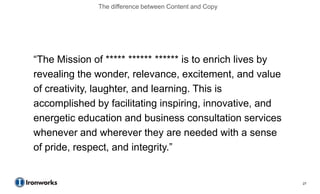The difference between Content and Copy




―The Mission of ***** ****** ****** is to enrich lives by
revealing the wonder, relevance, excitement, and value
of creativity, laughter, and learning. This is
accomplished by facilitating inspiring, innovative, and
energetic education and business consultation services
whenever and wherever they are needed with a sense
of pride, respect, and integrity.‖


                                                            27
 