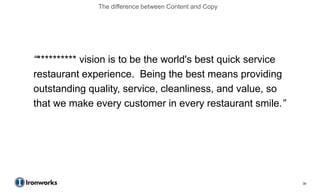 The difference between Content and Copy




“********** vision is to be the world's best quick service
restaurant experience. Being the best means providing
outstanding quality, service, cleanliness, and value, so
that we make every customer in every restaurant smile.”




                                                             30
 