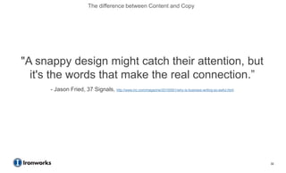 The difference between Content and Copy




"A snappy design might catch their attention, but
  it's the words that make the real connection.‖
      - Jason Fried, 37 Signals, http://www.inc.com/magazine/20100501/why-is-business-writing-so-awful.html




                                                                                                              32
 