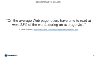 DELETE! DELETE! DELETE!




―On the average Web page, users have time to read at
   most 28% of the words during an average visit.‖
       - Jakob Nielsen, http://www.useit.com/alertbox/percent-text-read.html




                                                                               37
 