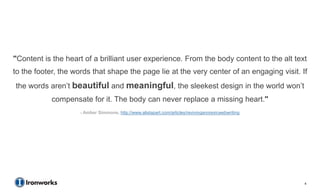 "Content is the heart of a brilliant user experience. From the body content to the alt text
to the footer, the words that shape the page lie at the very center of an engaging visit. If
the words aren’t beautiful and meaningful, the sleekest design in the world won’t
            compensate for it. The body can never replace a missing heart."
                     - Amber Simmons, http://www.alistapart.com/articles/revivinganorexicwebwriting




                                                                                                      4
 