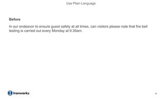 Use Plain Language



Before
In our endeavor to ensure guest safety at all times, can visitors please note that fire bell
testing is carried out every Monday at 9.30am.
After
We test the fire bell every Monday at 9.30am.




                                                                                               47
 