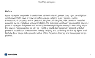 Use Plain Language



Before
I give my Agent the power to exercise or perform any act, power, duty, right, or obligation
whatsoever that I have or may hereafter acquire, relating to any person, matter,
transaction, or property, real or personal, tangible or intangible, now owned or hereafter
acquired by me, including, without limitation, the following specifically enumerated powers. I
grant to my Agent full power and authority to do everything necessary in exercising any of
the powers herein granted as fully as I might or could do if personally present, with full
power of substitution or revocation, hereby ratifying and confirming all that my Agent shall
lawfully do or cause to be done by virtue of this Power of Attorney and the powers herein
granted.
After
I give my agent the power to do anything that I have a right or duty to do, now or in the
future.


                                                                                                 50
 