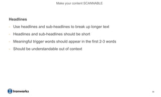Make your content SCANNABLE




Headlines
- Use headlines and sub-headlines to break up longer text
- Headlines and sub-headlines should be short
- Meaningful trigger words should appear in the first 2-3 words
- Should be understandable out of context




                                                                  54
 
