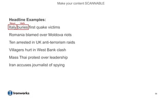 Make your content SCANNABLE




Headline Examples:
Noun   Verb
Italy buries first quake victims
Romania blamed over Moldova riots
Ten arrested in UK anti-terrorism raids
Villagers hurt in West Bank clash
Mass Thai protest over leadership
Iran accuses journalist of spying




                                                            55
 