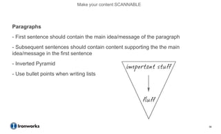 Make your content SCANNABLE




Paragraphs
- First sentence should contain the main idea/message of the paragraph
- Subsequent sentences should contain content supporting the the main
idea/message in the first sentence
- Inverted Pyramid
- Use bullet points when writing lists




                                                                         56
 