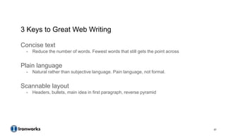 3 Keys to Great Web Writing

Concise text
 -   Reduce the number of words. Fewest words that still gets the point across


Plain language
 -   Natural rather than subjective language. Pain language, not formal.


Scannable layout
 -   Headers, bullets, main idea in first paragraph, reverse pyramid




                                                                                 57
 