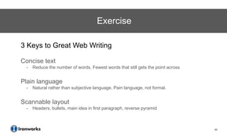 Exercise

3 Keys to Great Web Writing

Concise text
 -   Reduce the number of words. Fewest words that still gets the point across


Plain language
 -   Natural rather than subjective language. Pain language, not formal.


Scannable layout
 -   Headers, bullets, main idea in first paragraph, reverse pyramid



                                                                                 63
 