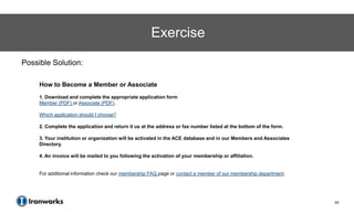 Exercise
Possible Solution:

     How to Become a Member or Associate
     1. Download and complete the appropriate application form
     Member (PDF) or Associate (PDF).

     Which application should I choose?

     2. Complete the application and return it us at the address or fax number listed at the bottom of the form.

     3. Your institution or organization will be activated in the ACE database and in our Members and Associates
     Directory.

     4. An invoice will be mailed to you following the activation of your membership or affiliation.


     For additional information check our membership FAQ page or contact a member of our membership department.




                                                                                                                   65
 