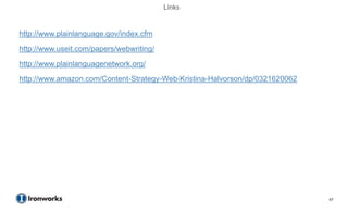Links


http://www.plainlanguage.gov/index.cfm
http://www.useit.com/papers/webwriting/
http://www.plainlanguagenetwork.org/
http://www.amazon.com/Content-Strategy-Web-Kristina-Halvorson/dp/0321620062




                                                                              67
 