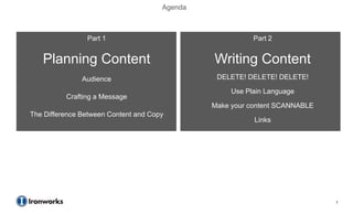 Agenda



                Part 1                                    Part 2


   Planning Content                            Writing Content
               Audience                         DELETE! DELETE! DELETE!

                                                    Use Plain Language
          Crafting a Message
                                               Make your content SCANNABLE
The Difference Between Content and Copy
                                                          Links




                                                                             7
 