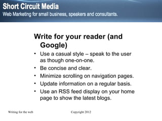 Write for your reader (and Google) Use a casual style – speak to the user as though one-on-one. Be concise and clear.  Minimize scrolling on navigation pages.  Update information on a regular basis. Use an RSS feed display on your home page to show the latest blogs. 