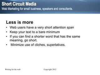 Less is more Web users have a very short attention span  Keep your text to a bare minimum If you can find a shorter word that has the same meaning, go short. Minimize use of cliches, superlatives. 