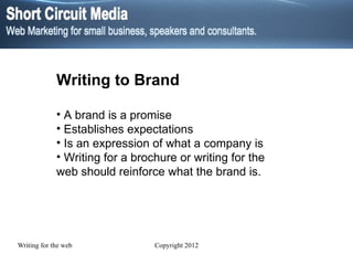 Writing to Brand A brand is a promise Establishes expectations Is an expression of what a company is Writing for a brochure or writing for the web should reinforce what the brand is. 