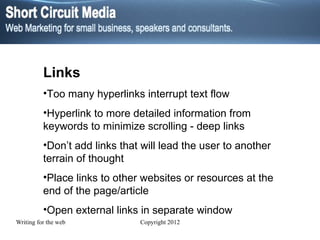 Links Too many hyperlinks interrupt text flow Hyperlink to more detailed information from keywords to minimize scrolling - deep links Don’t add links that will lead the user to another terrain of thought Place links to other websites or resources at the end of the page/article Open external links in separate window 