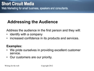Addressing the Audience Address the audience in the first person and they will: identify with a company increased confidence in its   products and services. Examples: We pride ourselves in providing excellent customer service. Our customers are our priority. 