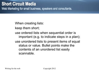When creating lists: keep them short; use ordered lists when sequential order is important (e.g. to indicate steps in a plan); use unordered lists to present items of equal status or value. Bullet points make the contents of an unordered list easily scannable. 