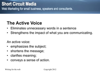 The Active Voice Eliminates unnecessary words in a sentence Strengthens the impact of what you are communicating. An active voice: emphasizes the subject; shortens the message; clarifies meaning; conveys a sense of action. 