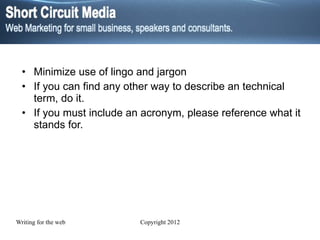Minimize use of lingo and jargon If you can find any other way to describe an technical  term, do it.  If you must include an acronym, please reference what it stands for. 
