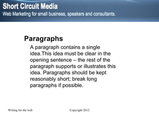 Paragraphs A paragraph contains a single idea.This idea must be clear in the opening sentence – the rest of the paragraph supports or illustrates this idea. Paragraphs should be kept reasonably short; break long paragraphs if possible. 