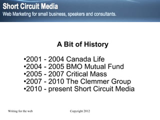 A Bit of History 2001 - 2004 Canada Life 2004 - 2005 BMO Mutual Fund 2005 - 2007 Critical Mass 2007 - 2010 The Clemmer Group 2010 - present Short Circuit Media 
