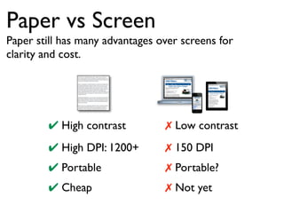Paper vs Screen 
Paper still has many advantages over screens for 
clarity and cost. 
✔ High contrast ✗ Low contrast 
✔ High DPI: 1200+ ✗ 150 DPI 
✔ Portable 
✗ Portable? 
✔ Cheap 
✗ Not yet 
 