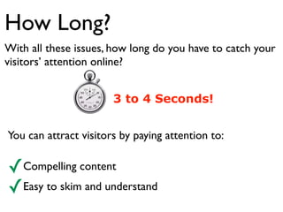How Long? 
With all these issues, how long do you have to catch your 
visitors’ attention online? 
3 to 4 Seconds! 
You can attract visitors by paying attention to: 
✓Compelling content 
✓Easy to skim and understand 
 