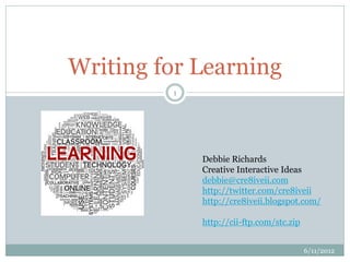 Writing for Learning
         1




             Debbie Richards
             Creative Interactive Ideas
             debbie@cre8iveii.com
             http://twitter.com/cre8iveii
             http://cre8iveii.blogspot.com/

             http://cii-ftp.com/stc.zip


                                          6/11/2012
 