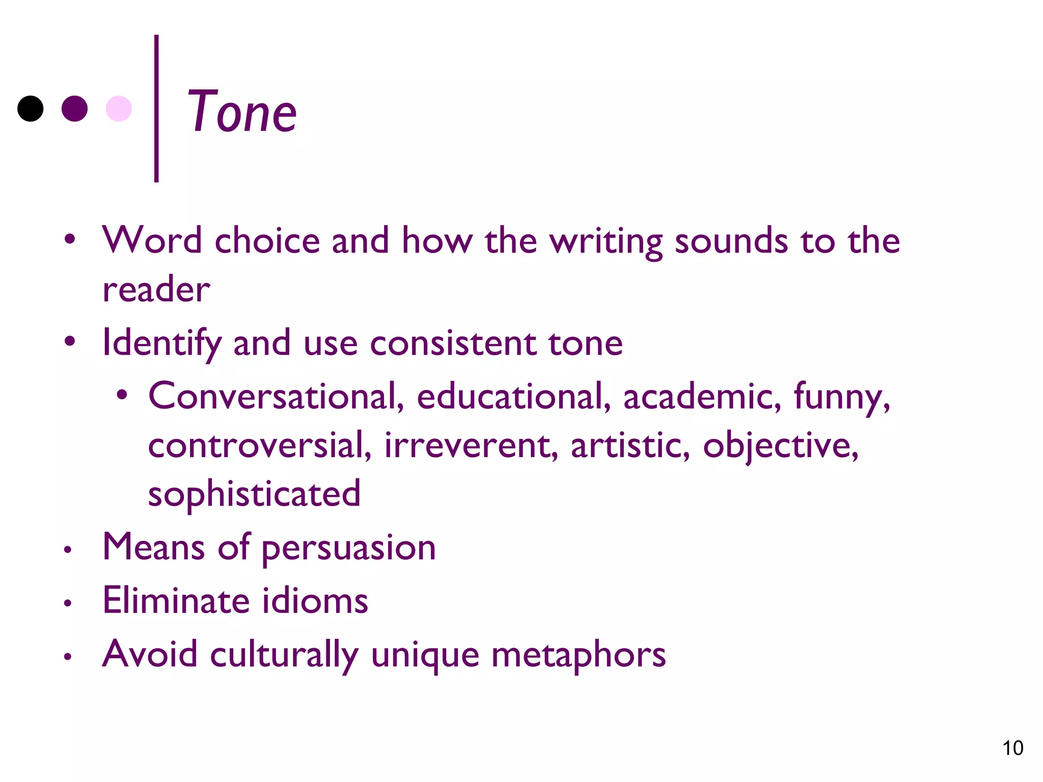 Tone

• Word choice and how the writing sounds to the
  reader
• Identify and use consistent tone
   • Conversational, educational, academic, funny,
     controversial, irreverent, artistic, objective,
     sophisticated
• Means of persuasion
• Eliminate idioms
• Avoid culturally unique metaphors


                                                       10
 
